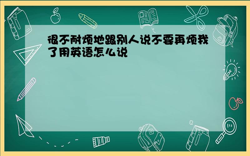 很不耐烦地跟别人说不要再烦我了用英语怎么说