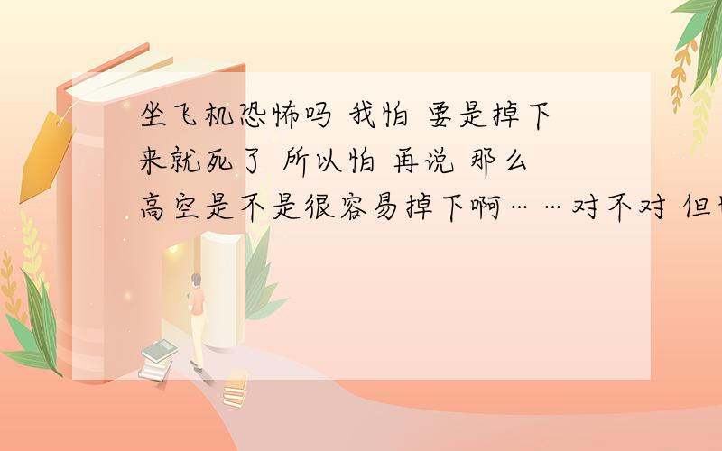 坐飞机恐怖吗 我怕 要是掉下来就死了 所以怕 再说 那么高空是不是很容易掉下啊……对不对 但也速度快……