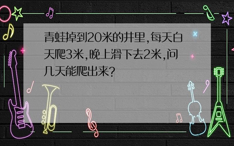 青蛙掉到20米的井里,每天白天爬3米,晚上滑下去2米,问几天能爬出来?