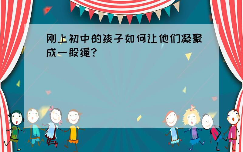 刚上初中的孩子如何让他们凝聚成一股绳?