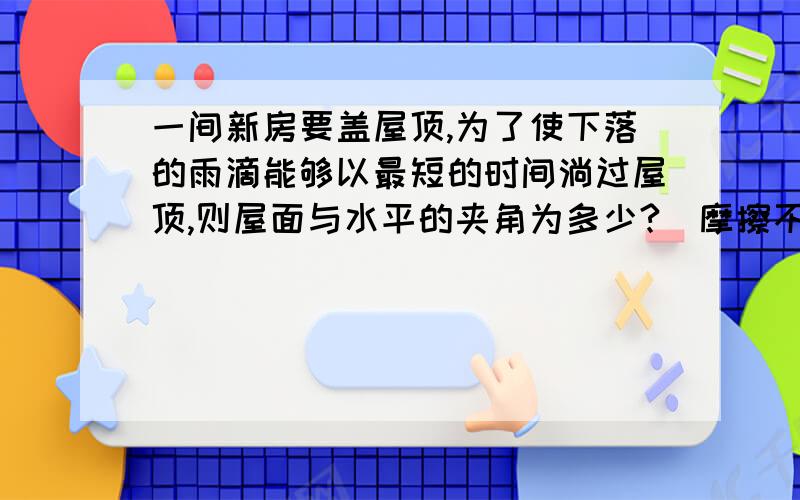 一间新房要盖屋顶,为了使下落的雨滴能够以最短的时间淌过屋顶,则屋面与水平的夹角为多少?（摩擦不计）,若房屋前后墙宽为L米