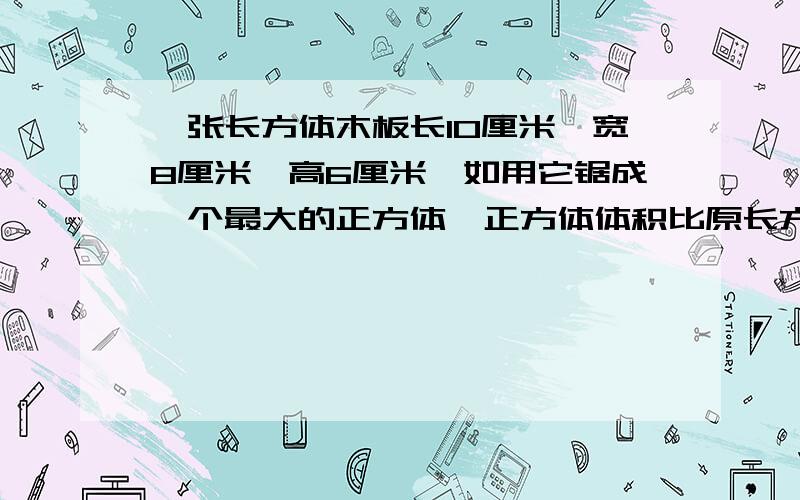 一张长方体木板长10厘米,宽8厘米,高6厘米,如用它锯成一个最大的正方体,正方体体积比原长方体体积减少了