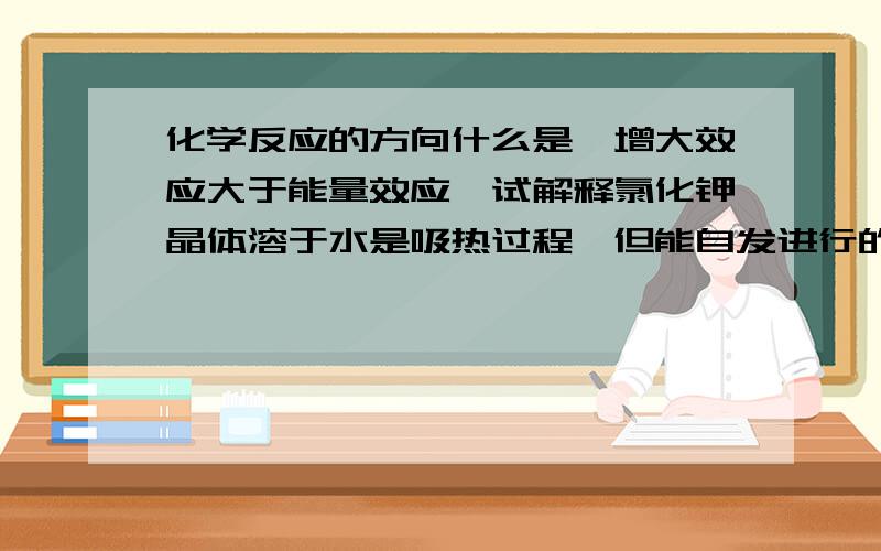 化学反应的方向什么是熵增大效应大于能量效应,试解释氯化钾晶体溶于水是吸热过程,但能自发进行的原因?