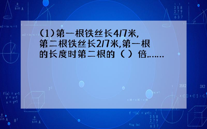 (1)第一根铁丝长4/7米,第二根铁丝长2/7米,第一根的长度时第二根的（ ）倍.……