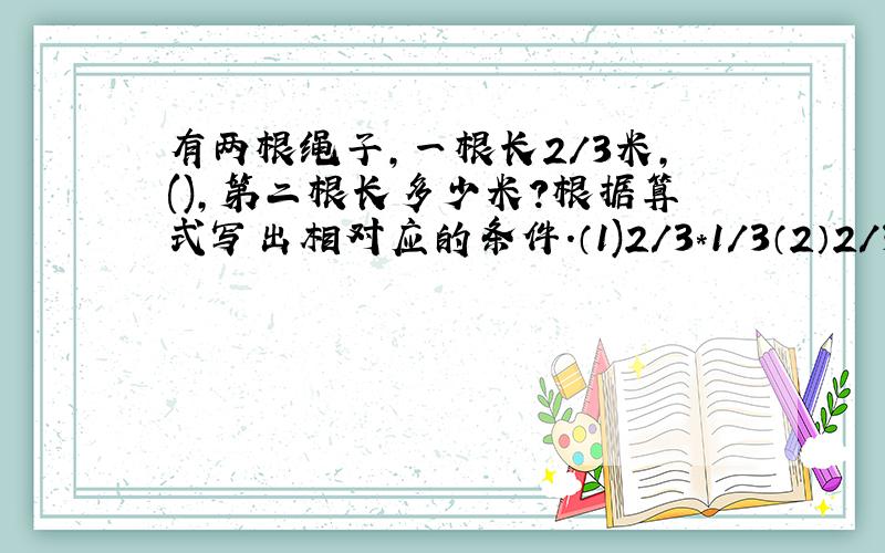 有两根绳子,一根长2/3米,(),第二根长多少米?根据算式写出相对应的条件.（1)2/3*1/3（2）2/3+1/3