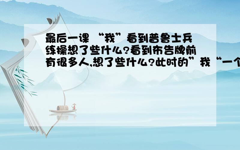 最后一课 “我”看到普鲁士兵练操想了些什么?看到布告牌前有很多人,想了些什么?此时的”我“一个什么样的