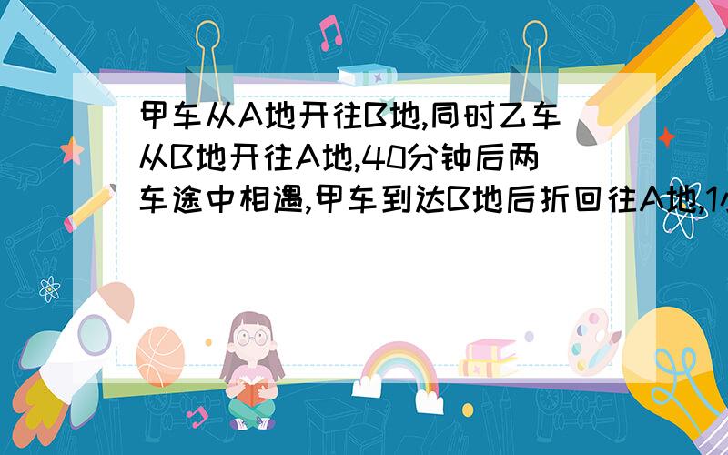 甲车从A地开往B地,同时乙车从B地开往A地,40分钟后两车途中相遇,甲车到达B地后折回往A地,1小时候,甲车在途中追上乙