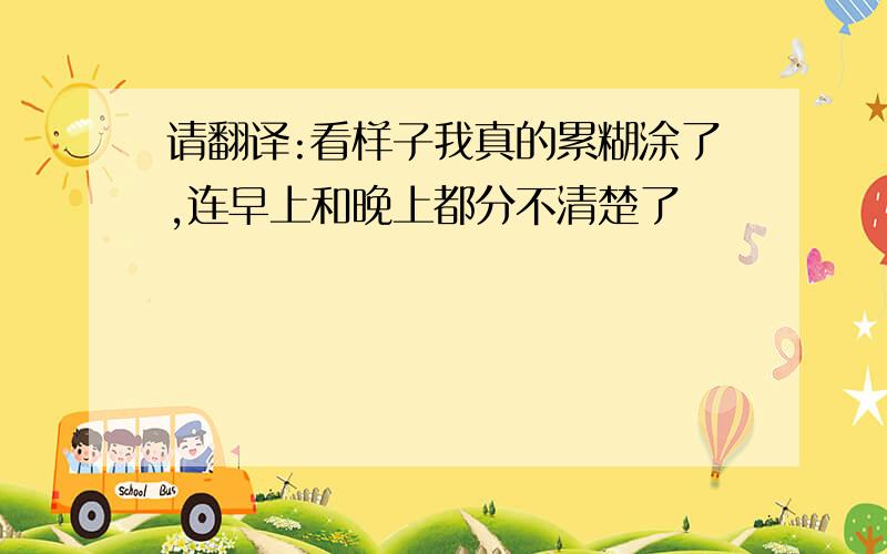 请翻译:看样子我真的累糊涂了,连早上和晚上都分不清楚了