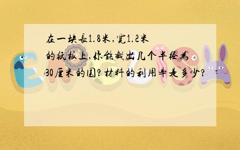 在一块长1.8米,宽1.2米的纸板上,你能截出几个半径为30厘米的圆?材料的利用率是多少?