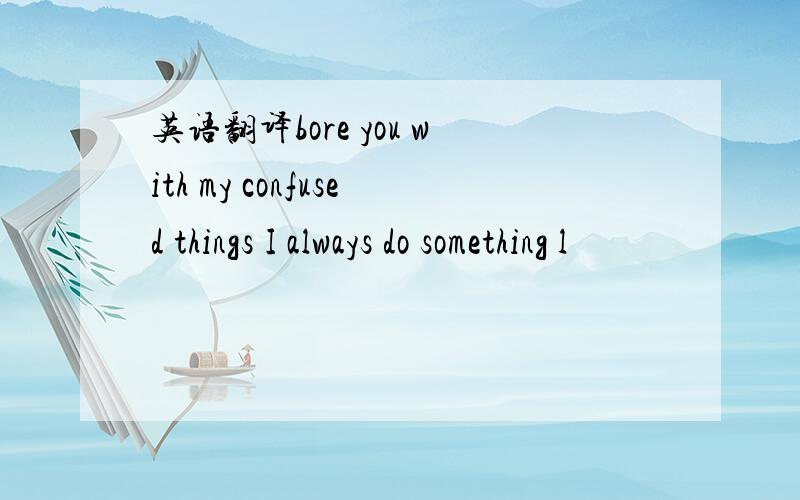 英语翻译bore you with my confused things I always do something l