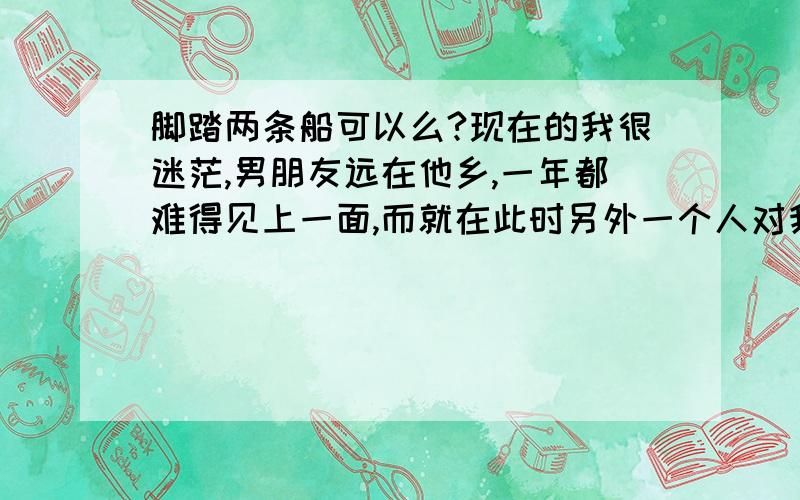 脚踏两条船可以么?现在的我很迷茫,男朋友远在他乡,一年都难得见上一面,而就在此时另外一个人对我很好!好象自己也慢慢习惯了