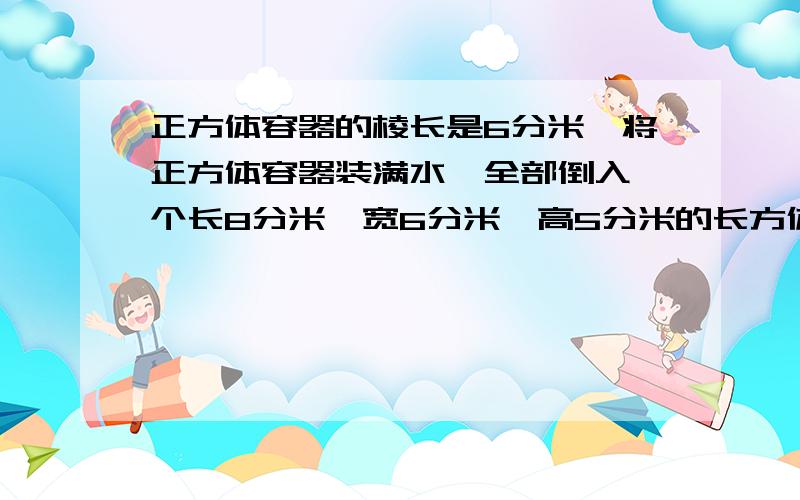 正方体容器的棱长是6分米,将正方体容器装满水,全部倒入一个长8分米,宽6分米,高5分米的长方体容器中...