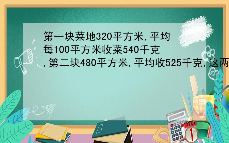 第一块菜地320平方米,平均每100平方米收菜540千克,第二块480平方米,平均收525千克,这两块平均每100平方米