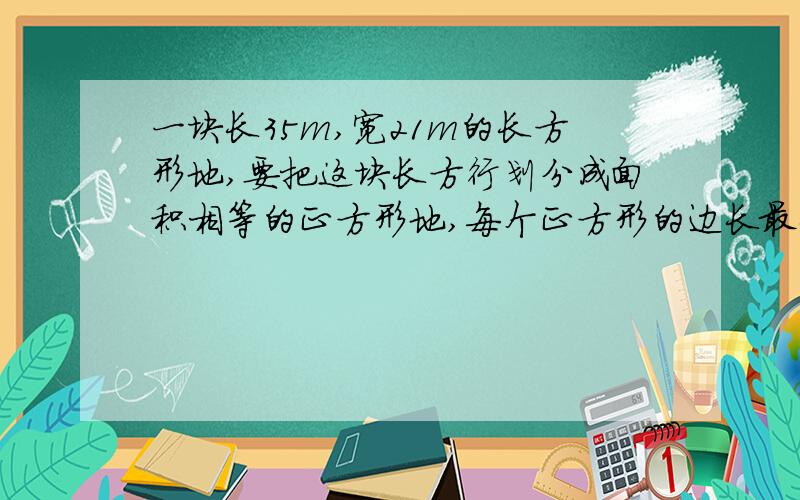 一块长35m,宽21m的长方形地,要把这块长方行划分成面积相等的正方形地,每个正方形的边长最长是多少M?