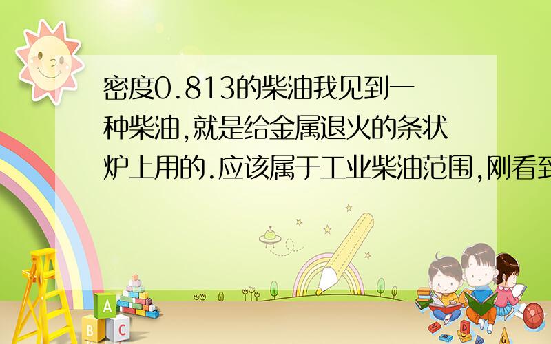 密度0.813的柴油我见到一种柴油,就是给金属退火的条状炉上用的.应该属于工业柴油范围,刚看到是的时候颜色还蛮亮的,可是