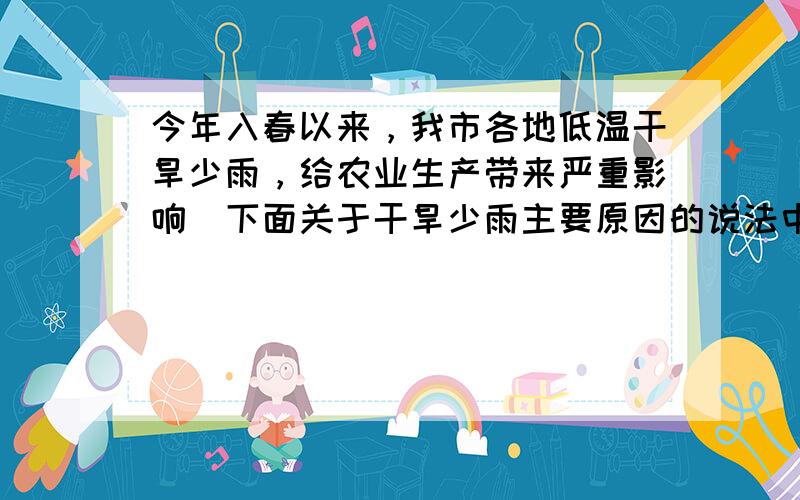 今年入春以来，我市各地低温干旱少雨，给农业生产带来严重影响．下面关于干旱少雨主要原因的说法中正确的是（　　）