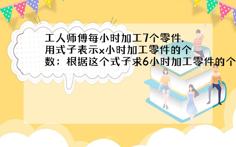 工人师傅每小时加工7个零件.用式子表示x小时加工零件的个数；根据这个式子求6小时加工零件的个数.用式子表示a个零件需要加