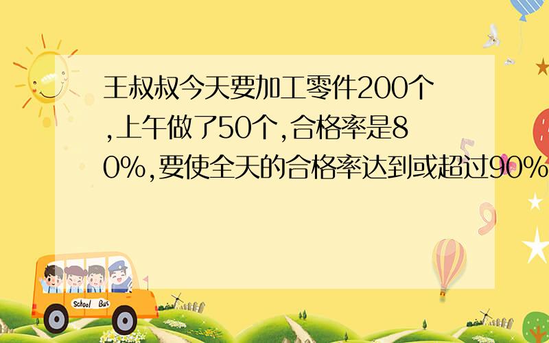 王叔叔今天要加工零件200个,上午做了50个,合格率是80%,要使全天的合格率达到或超过90%,下午的合格品至