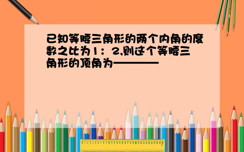 已知等腰三角形的两个内角的度数之比为1：2,则这个等腰三角形的顶角为————