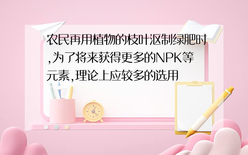 农民再用植物的枝叶沤制绿肥时,为了将来获得更多的NPK等元素,理论上应较多的选用