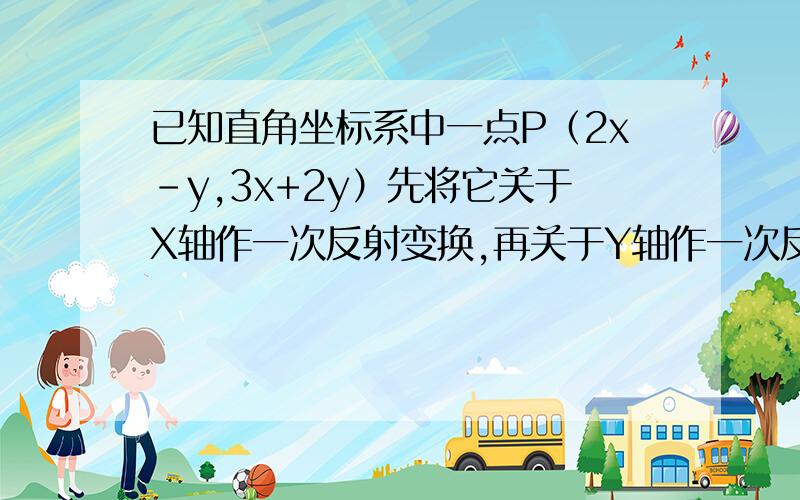 已知直角坐标系中一点P（2x-y,3x+2y）先将它关于X轴作一次反射变换,再关于Y轴作一次反射变换,