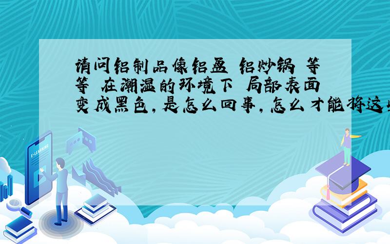 请问铝制品像铝盆 铝炒锅 等等 在潮湿的环境下 局部表面变成黑色,是怎么回事,怎么才能将这些黑色去掉?可以洗掉的话,帮忙