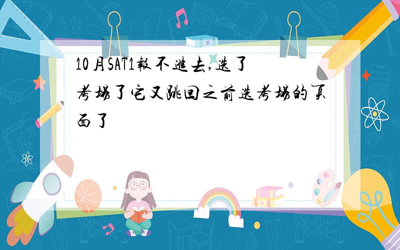 10月SAT1报不进去,选了考场了它又跳回之前选考场的页面了