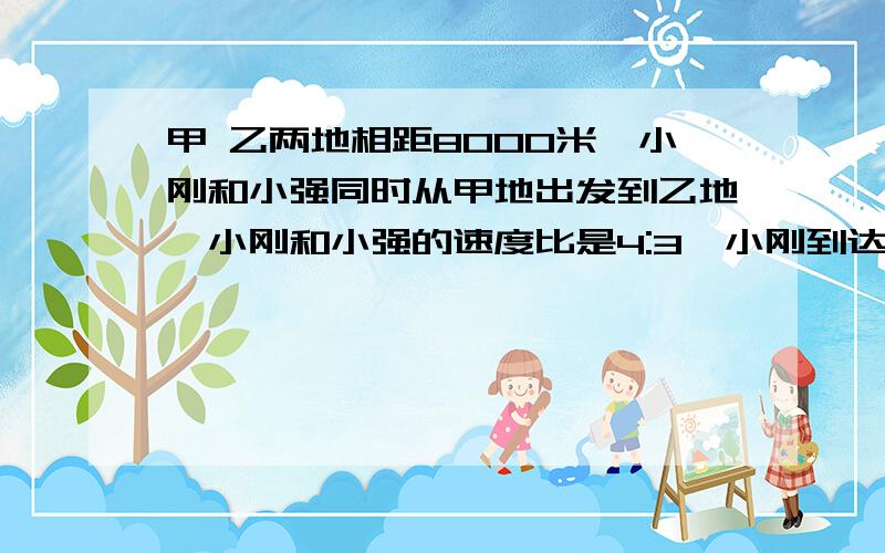 甲 乙两地相距8000米,小刚和小强同时从甲地出发到乙地,小刚和小强的速度比是4:3,小刚到达乙地时小强离乙地时,小强离