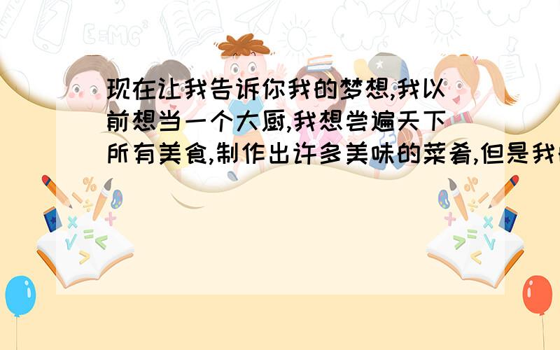 现在让我告诉你我的梦想,我以前想当一个大厨,我想尝遍天下所有美食,制作出许多美味的菜肴,但是我的朋友说我的厨艺太烂了,这