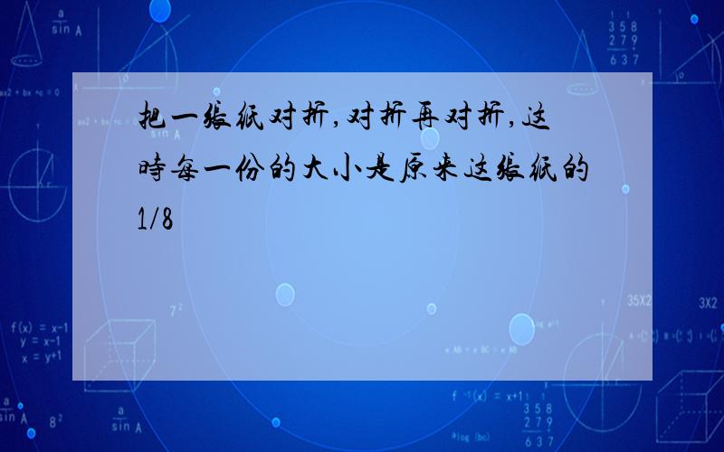 把一张纸对折,对折再对折,这时每一份的大小是原来这张纸的1/8