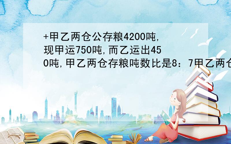 +甲乙两仓公存粮4200吨,现甲运750吨,而乙运出450吨,甲乙两仓存粮吨数比是8：7甲乙两仓原来各有粮食各多