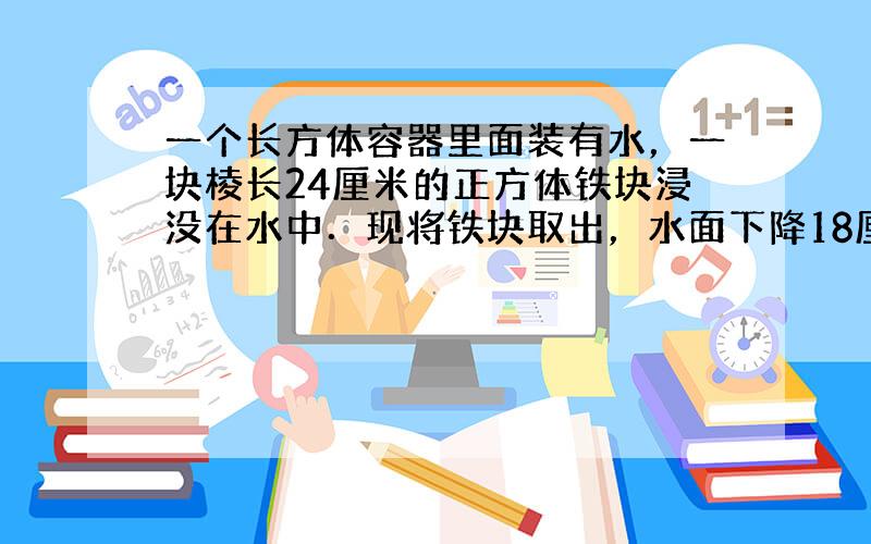 一个长方体容器里面装有水，一块棱长24厘米的正方体铁块浸没在水中．现将铁块取出，水面下降18厘米；如果将一个长18厘米，