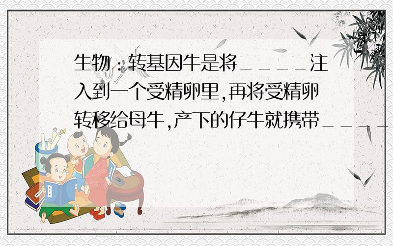 生物：转基因牛是将____注入到一个受精卵里,再将受精卵转移给母牛,产下的仔牛就携带_____,产出的牛奶中