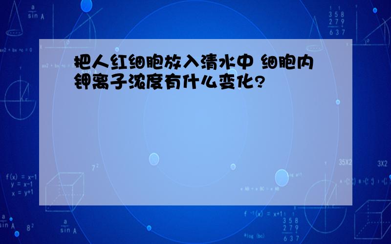 把人红细胞放入清水中 细胞内钾离子浓度有什么变化?