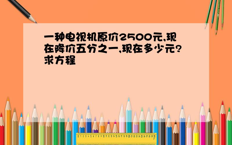 一种电视机原价2500元,现在降价五分之一,现在多少元?求方程