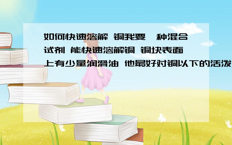 如何快速溶解 铜我要一种混合试剂 能快速溶解铜 铜块表面上有少量润滑油 他最好对铜以下的活泼金属反应速度比铜慢或者不反应