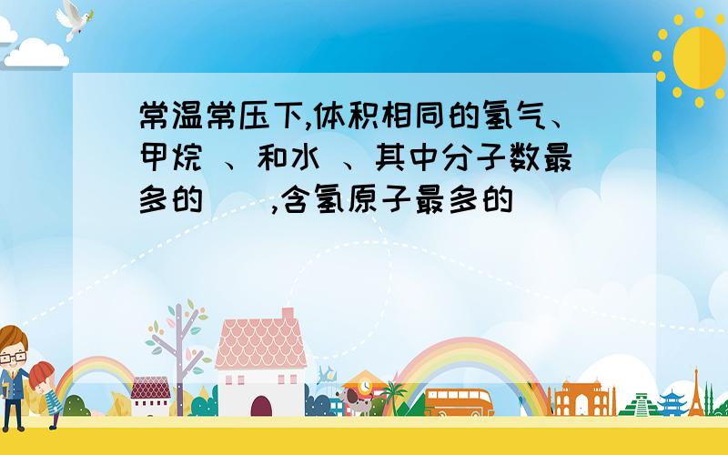 常温常压下,体积相同的氢气、甲烷 、和水 、其中分子数最多的（）,含氢原子最多的（）