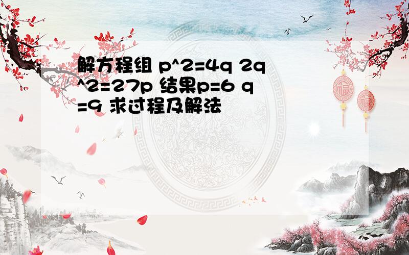 解方程组 p^2=4q 2q^2=27p 结果p=6 q=9 求过程及解法