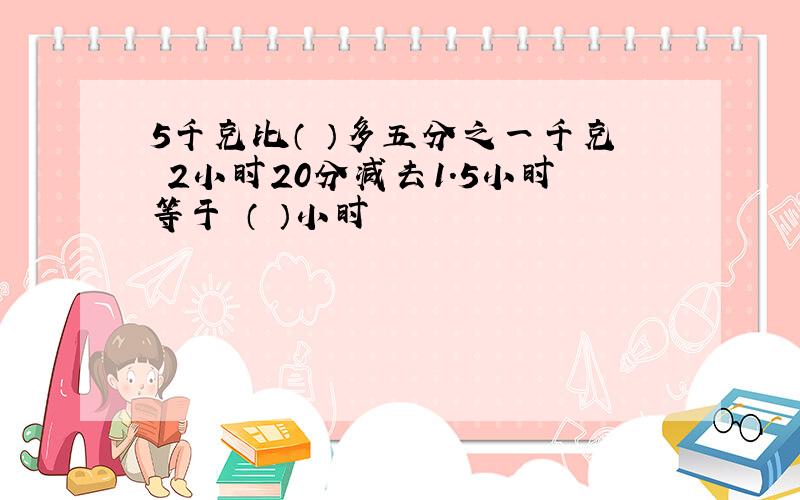 5千克比（ ）多五分之一千克 2小时20分减去1.5小时等于 （ ）小时