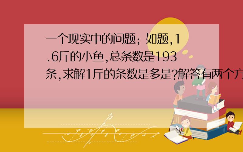 一个现实中的问题; 如题,1.6斤的小鱼,总条数是193条,求解1斤的条数是多是?解答有两个方法：193÷1.6