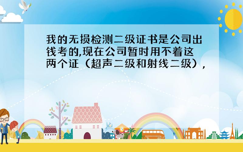 我的无损检测二级证书是公司出钱考的,现在公司暂时用不着这两个证（超声二级和射线二级）,