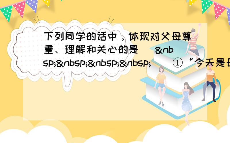 下列同学的话中，体现对父母尊重、理解和关心的是 [     ] ①“今天是母亲节