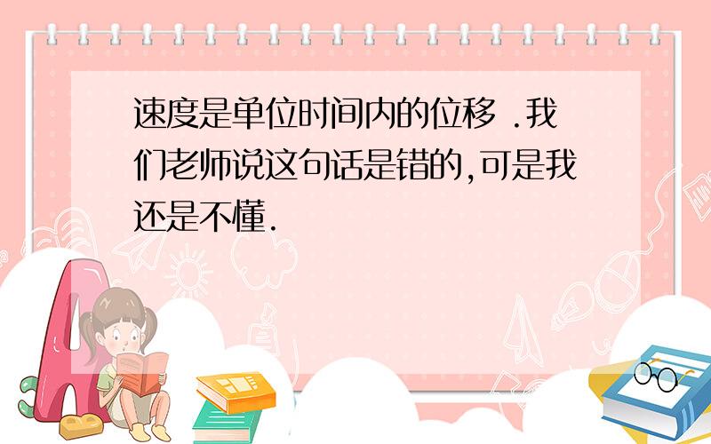 速度是单位时间内的位移 .我们老师说这句话是错的,可是我还是不懂.