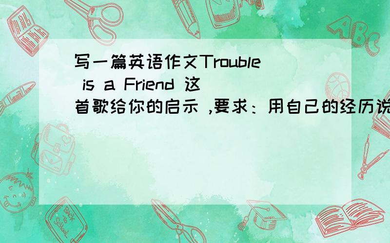 写一篇英语作文Trouble is a Friend 这首歌给你的启示 ,要求：用自己的经历说明主题!有中文翻译不?