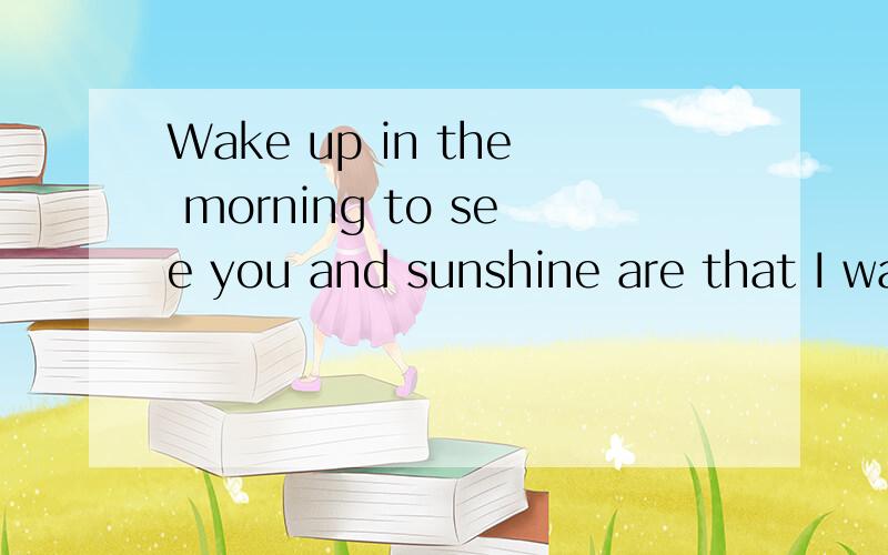 Wake up in the morning to see you and sunshine are that I wa