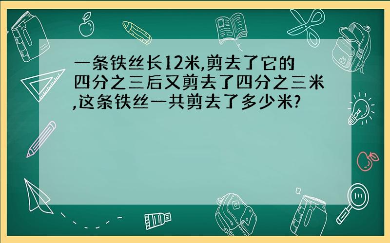 一条铁丝长12米,剪去了它的四分之三后又剪去了四分之三米,这条铁丝一共剪去了多少米?