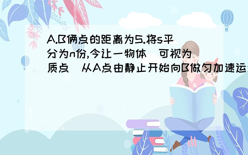 A.B俩点的距离为S.将s平分为n份,今让一物体（可视为质点）从A点由静止开始向B做匀加速运动,但每过一个等分点,加速度