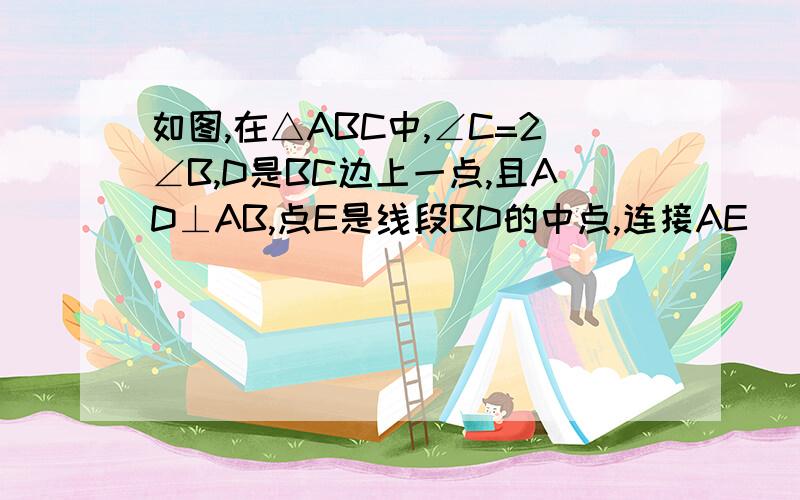 如图,在△ABC中,∠C=2∠B,D是BC边上一点,且AD⊥AB,点E是线段BD的中点,连接AE． （1）求证∠AEC=