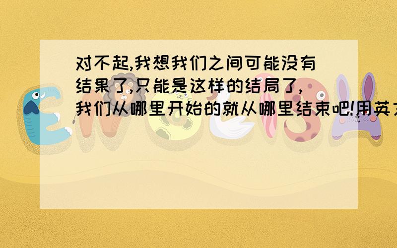 对不起,我想我们之间可能没有结果了,只能是这样的结局了,我们从哪里开始的就从哪里结束吧!用英文怎么翻译?