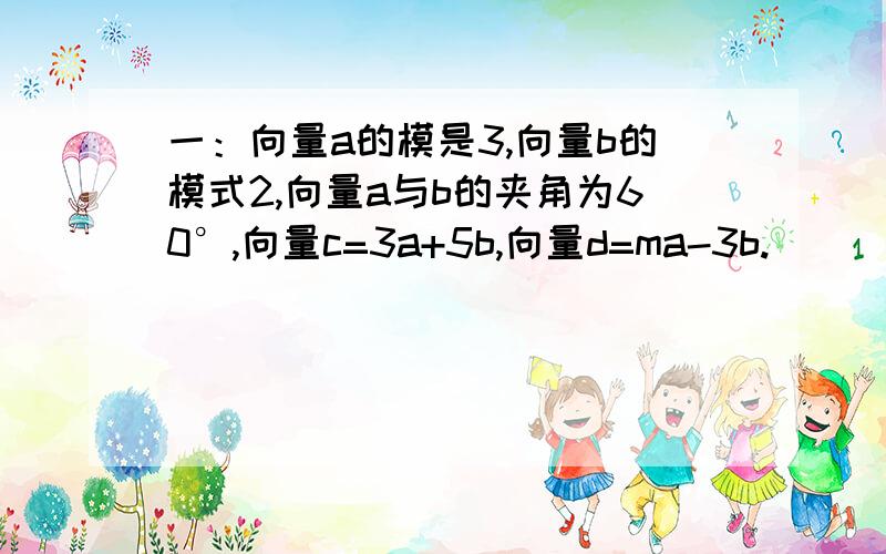 一：向量a的模是3,向量b的模式2,向量a与b的夹角为60°,向量c=3a+5b,向量d=ma-3b.